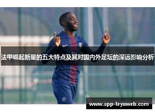 法甲崛起新星的五大特点及其对国内外足坛的深远影响分析