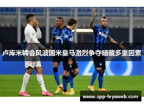 卢库米转会风波国米皇马激烈争夺暗藏多重因素