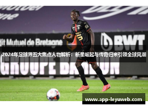 2024年足球界五大焦点人物解析:新星崛起与传奇归来引领全球风潮 2024年足球界五大焦点人物解析:新星崛起与传奇归来引领全球风潮