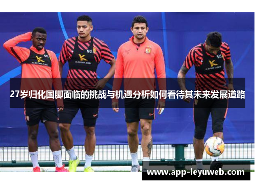 27岁归化国脚面临的挑战与机遇分析如何看待其未来发展道路 27岁归化国脚面临的挑战与机遇分析如何看待其未来发展道路