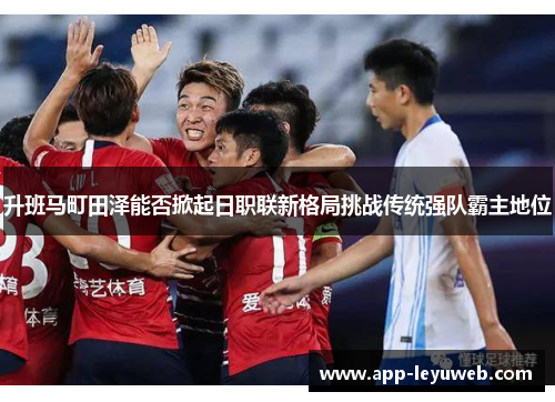 升班马町田泽能否掀起日职联新格局挑战传统强队霸主地位