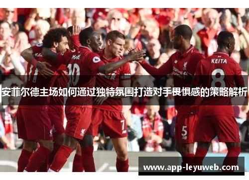 安菲尔德主场如何通过独特氛围打造对手畏惧感的策略解析 安菲尔德主场如何通过独特氛围打造对手畏惧感的策略解析